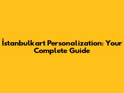 İstanbulkart Personalization: Your Complete Guide