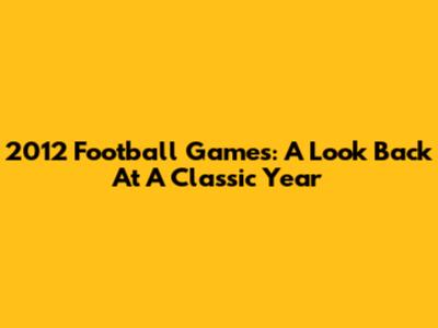 2012 Football Games: A Look Back At A Classic Year