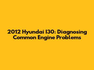 2012 Hyundai I30: Diagnosing Common Engine Problems