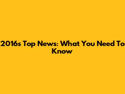 2016's Top News: What You Need To Know