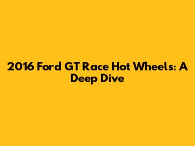 2016 Ford GT Race Hot Wheels: A Deep Dive