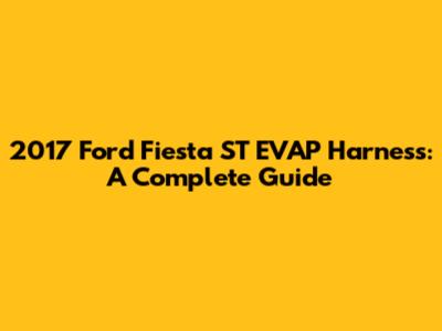 2017 Ford Fiesta ST EVAP Harness: A Complete Guide