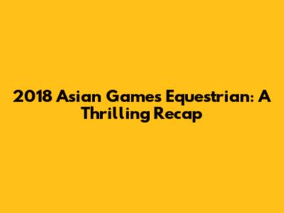 2018 Asian Games Equestrian: A Thrilling Recap