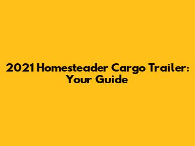 2021 Homesteader Cargo Trailer: Your Guide