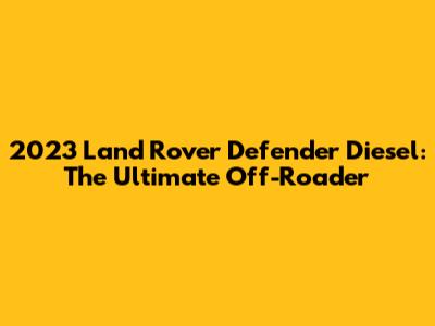 2023 Land Rover Defender Diesel: The Ultimate Off-Roader