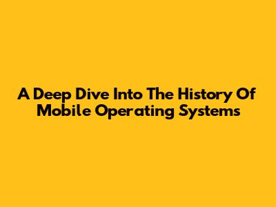 A Deep Dive Into The History Of Mobile Operating Systems
