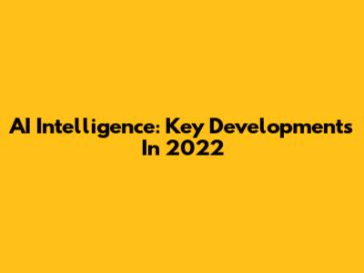 AI Intelligence: Key Developments In 2022