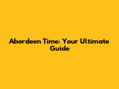 Aberdeen Time: Your Ultimate Guide