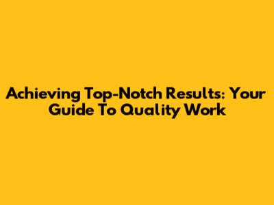 Achieving Top-Notch Results: Your Guide To Quality Work