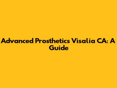 Advanced Prosthetics Visalia CA: A Guide
