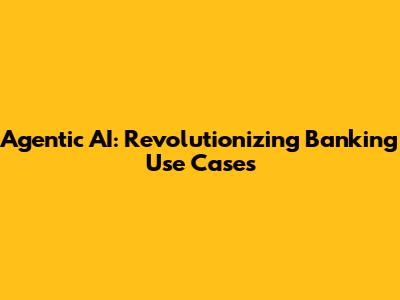 Agentic AI: Revolutionizing Banking Use Cases