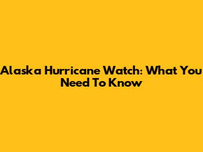 Alaska Hurricane Watch: What You Need To Know