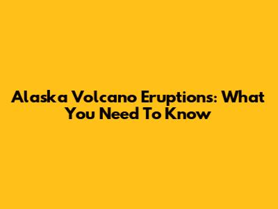 Alaska Volcano Eruptions: What You Need To Know