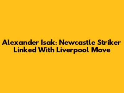 Alexander Isak: Newcastle Striker Linked With Liverpool Move