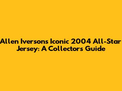 Allen Iverson's Iconic 2004 All-Star Jersey: A Collector's Guide