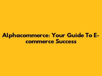 Alphacommerce: Your Guide To E-commerce Success