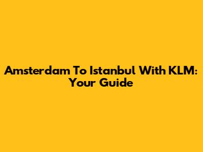 Amsterdam To Istanbul With KLM: Your Guide