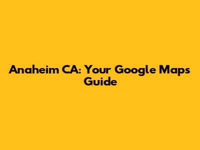 Anaheim CA: Your Google Maps Guide