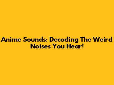 Anime Sounds: Decoding The Weird Noises You Hear!