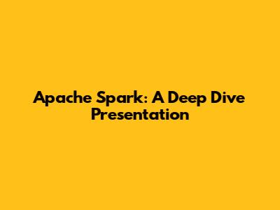 Apache Spark: A Deep Dive Presentation