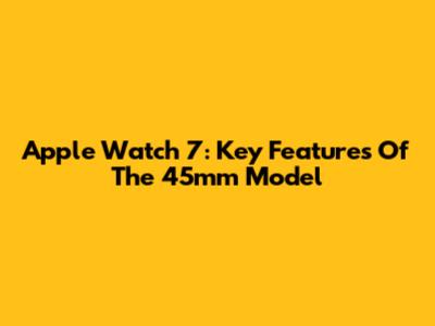 Apple Watch 7: Key Features Of The 45mm Model