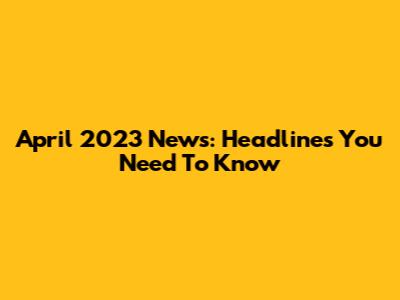 April 2023 News: Headlines You Need To Know