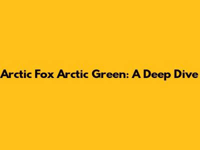 Arctic Fox Arctic Green: A Deep Dive