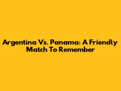 Argentina Vs. Panama: A Friendly Match To Remember