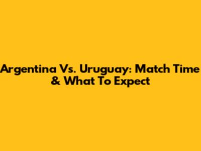 Argentina Vs. Uruguay: Match Time & What To Expect