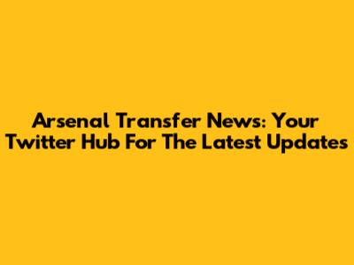 Arsenal Transfer News: Your Twitter Hub For The Latest Updates