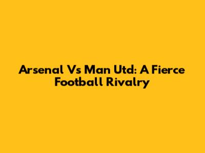 Arsenal Vs Man Utd: A Fierce Football Rivalry
