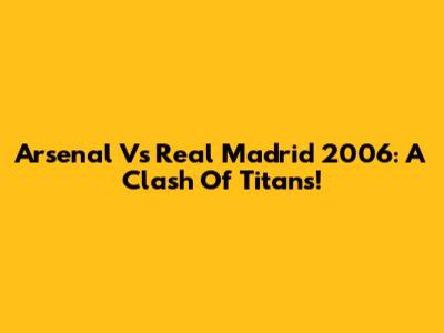 Arsenal Vs Real Madrid 2006: A Clash Of Titans!
