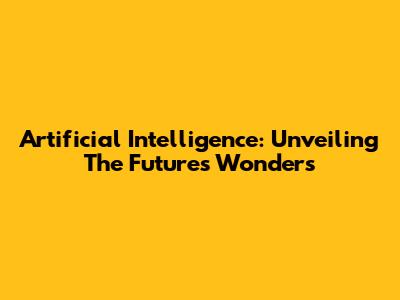 Artificial Intelligence: Unveiling The Future's Wonders