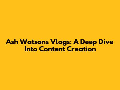 Ash Watson's Vlogs: A Deep Dive Into Content Creation