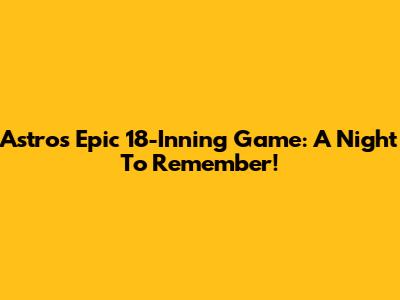 Astros Epic 18-Inning Game: A Night To Remember!