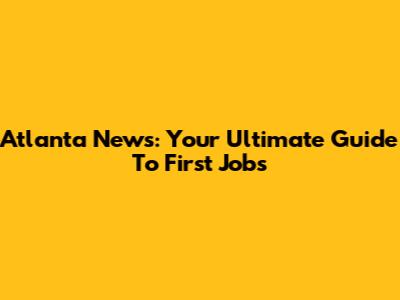 Atlanta News: Your Ultimate Guide To First Jobs