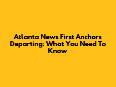 Atlanta News First Anchors Departing: What You Need To Know