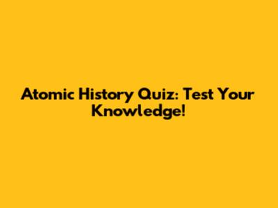 Atomic History Quiz: Test Your Knowledge!