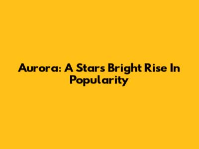 Aurora: A Star's Bright Rise In Popularity