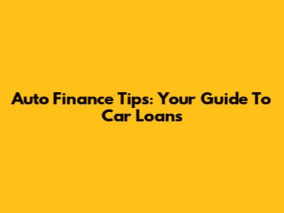 Auto Finance Tips: Your Guide To Car Loans