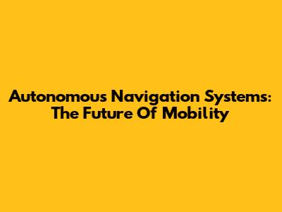 Autonomous Navigation Systems: The Future Of Mobility