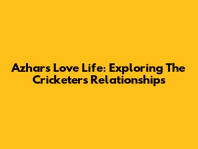 Azhar's Love Life: Exploring The Cricketer's Relationships