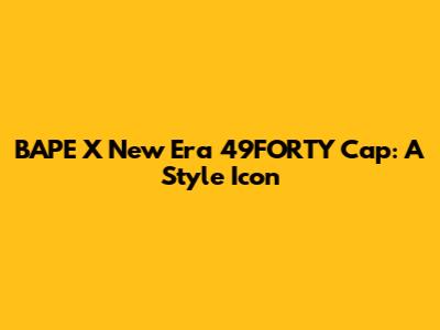 BAPE X New Era 49FORTY Cap: A Style Icon