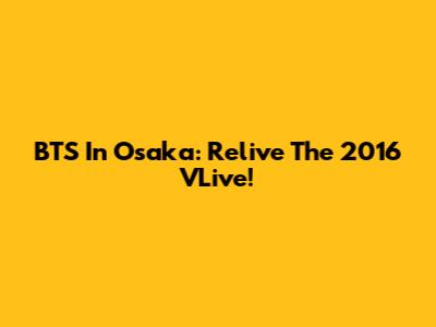 BTS In Osaka: Relive The 2016 VLive!
