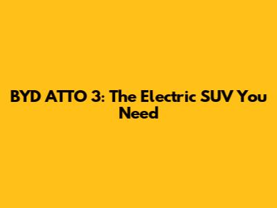 BYD ATTO 3: The Electric SUV You Need