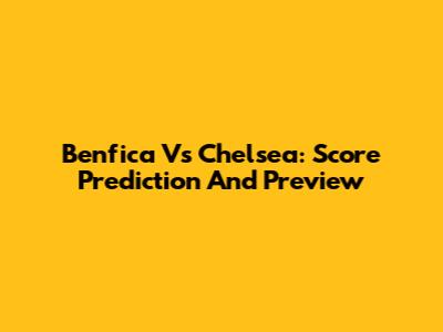 Benfica Vs Chelsea: Score Prediction And Preview
