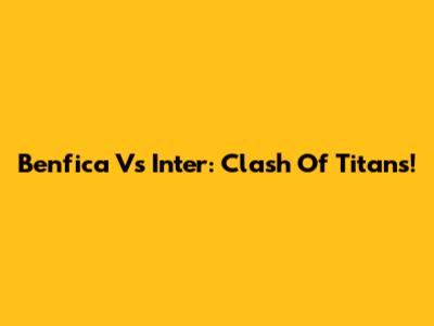 Benfica Vs Inter: Clash Of Titans!