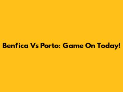 Benfica Vs Porto: Game On Today!