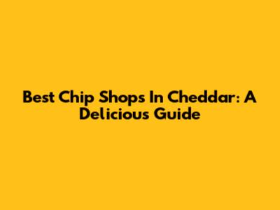 Best Chip Shops In Cheddar: A Delicious Guide