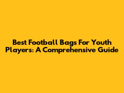 Best Football Bags For Youth Players: A Comprehensive Guide